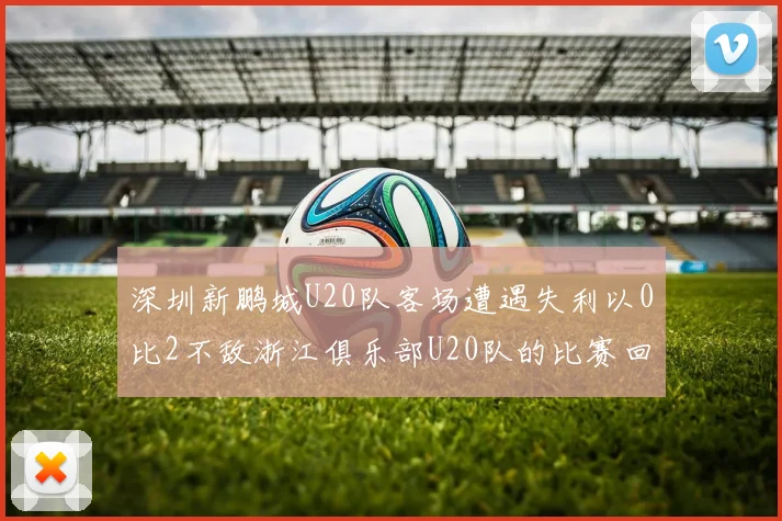 深圳新鹏城U20队客场遭遇失利以0比2不敌浙江俱乐部U20队的比赛回顾