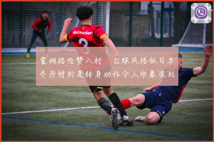 霍姆格伦赞八村塁打球风格似日本乔丹特别是转身动作令人印象深刻