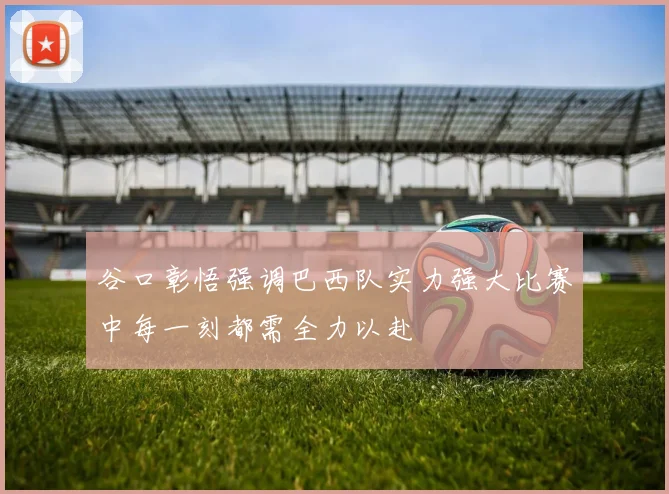 谷口彰悟强调巴西队实力强大比赛中每一刻都需全力以赴