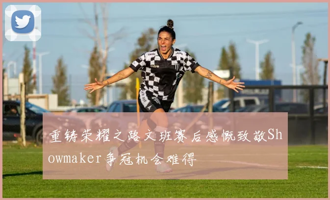 重铸荣耀之路文班赛后感慨致敬Showmaker争冠机会难得