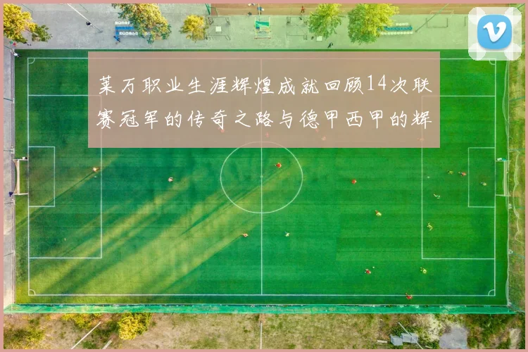 莱万职业生涯辉煌成就回顾14次联赛冠军的传奇之路与德甲西甲的辉煌历程