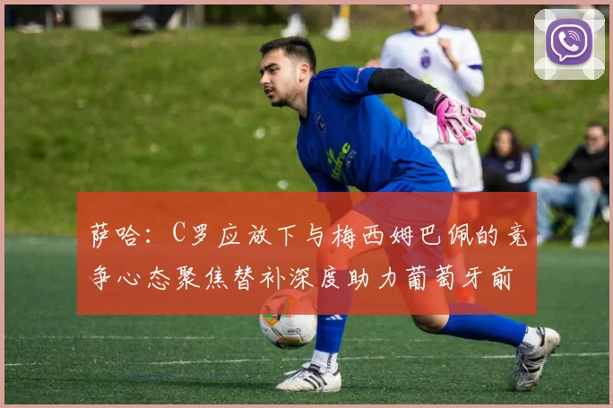萨哈：C罗应放下与梅西姆巴佩的竞争心态聚焦替补深度助力葡萄牙前行