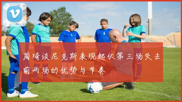 周琦谈尼克斯表现起伏第三场失去前两场的优势与节奏