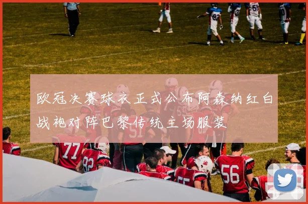 欧冠决赛球衣正式公布阿森纳红白战袍对阵巴黎传统主场服装