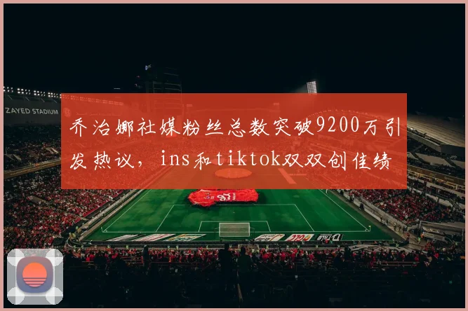 乔治娜社媒粉丝总数突破9200万引发热议，ins和tiktok双双创佳绩
