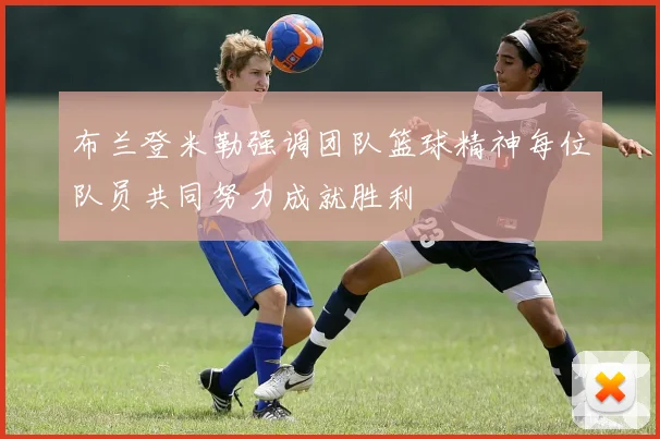 布兰登米勒强调团队篮球精神每位队员共同努力成就胜利