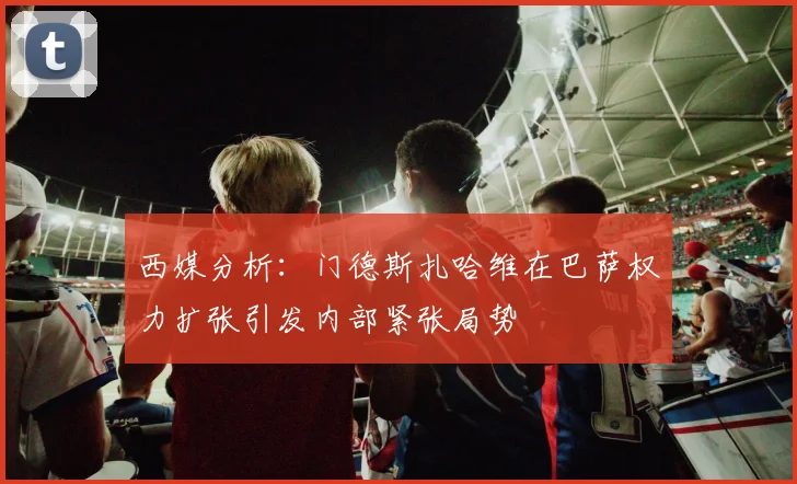 西媒分析：门德斯扎哈维在巴萨权力扩张引发内部紧张局势