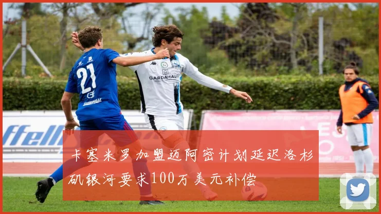 卡塞米罗加盟迈阿密计划延迟洛杉矶银河要求100万美元补偿