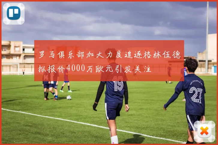 罗马俱乐部加大力度追逐格林伍德拟报价4000万欧元引发关注