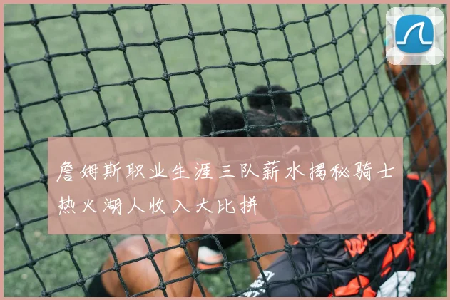 詹姆斯职业生涯三队薪水揭秘骑士热火湖人收入大比拼