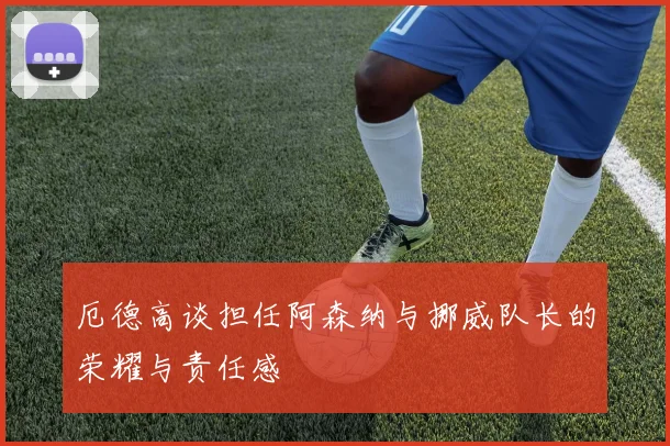 厄德高谈担任阿森纳与挪威队长的荣耀与责任感