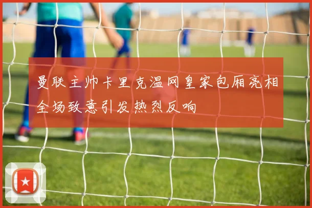 曼联主帅卡里克温网皇家包厢亮相全场致意引发热烈反响