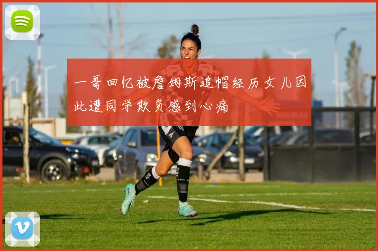 一哥回忆被詹姆斯追帽经历女儿因此遭同学欺负感到心痛