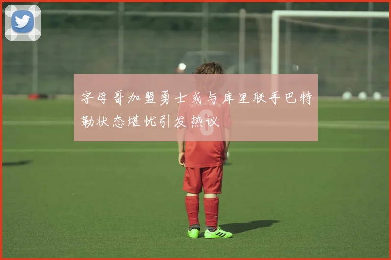 字母哥加盟勇士或与库里联手巴特勒状态堪忧引发热议
