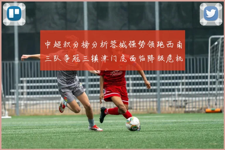 中超积分榜分析蓉城强势领跑西南三队争冠三镇津门虎面临降级危机