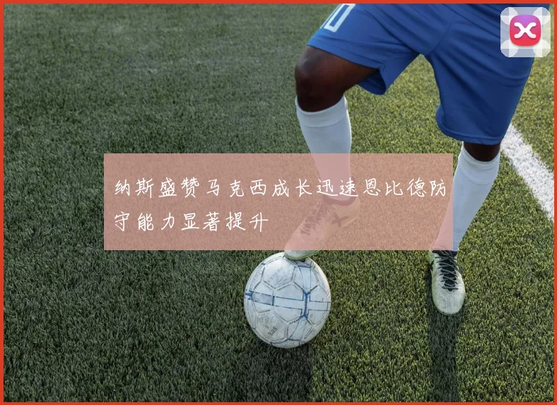 纳斯盛赞马克西成长迅速恩比德防守能力显著提升