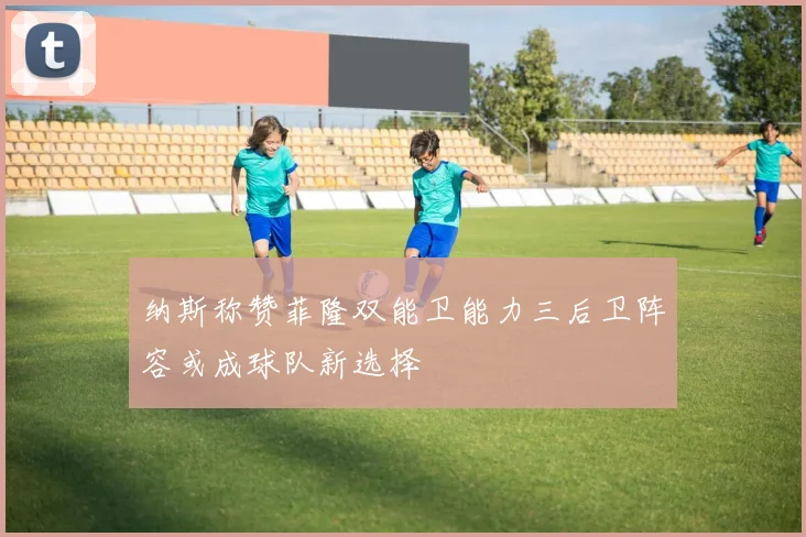 纳斯称赞菲隆双能卫能力三后卫阵容或成球队新选择