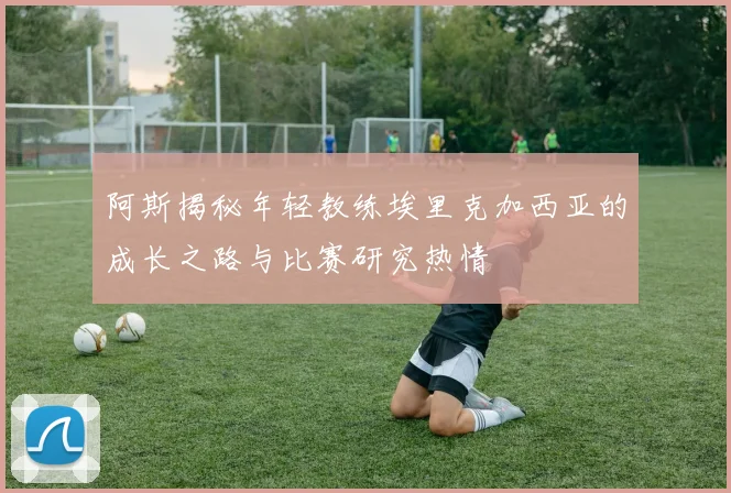 阿斯揭秘年轻教练埃里克加西亚的成长之路与比赛研究热情
