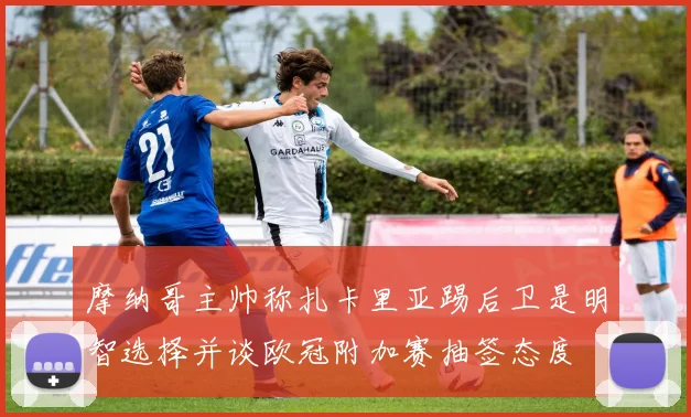摩纳哥主帅称扎卡里亚踢后卫是明智选择并谈欧冠附加赛抽签态度