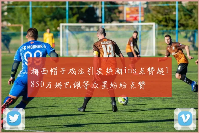梅西帽子戏法引发热潮ins点赞超1850万姆巴佩等众星纷纷点赞