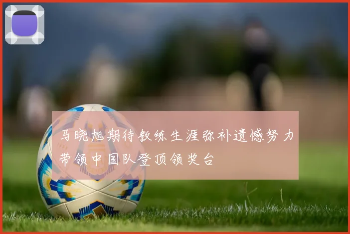 马晓旭期待教练生涯弥补遗憾努力带领中国队登顶领奖台