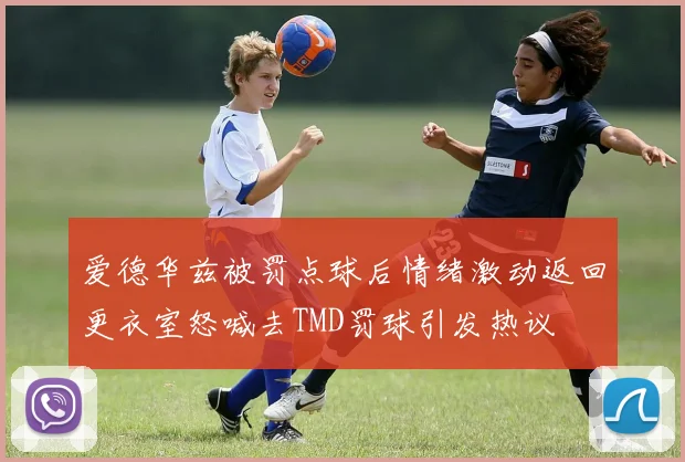 爱德华兹被罚点球后情绪激动返回更衣室怒喊去TMD罚球引发热议