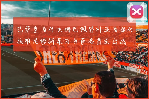 巴萨皇马对决姆巴佩替补亚马尔对抗维尼修斯莱万贡萨洛首发出战